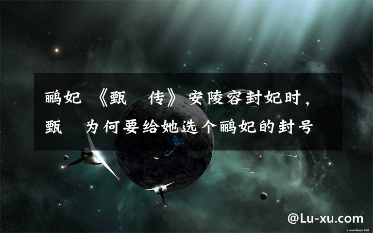 鹂妃 《甄嬛传》安陵容封妃时，甄嬛为何要给她选个鹂妃的封号？文章配图