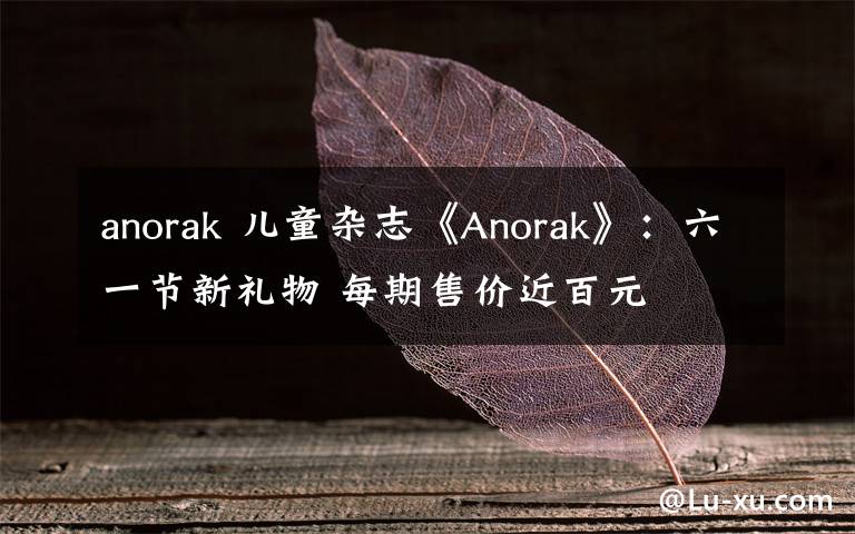 anorak 儿童杂志《Anorak》：六一节新礼物 每期售价近百元文章配图