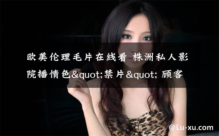 欧美伦理毛片在线看 株洲私人影院播情色"禁片" 顾客中有未成年人文章配图