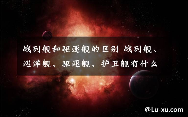 战列舰和驱逐舰的区别 战列舰、巡洋舰、驱逐舰、护卫舰有什么区别？