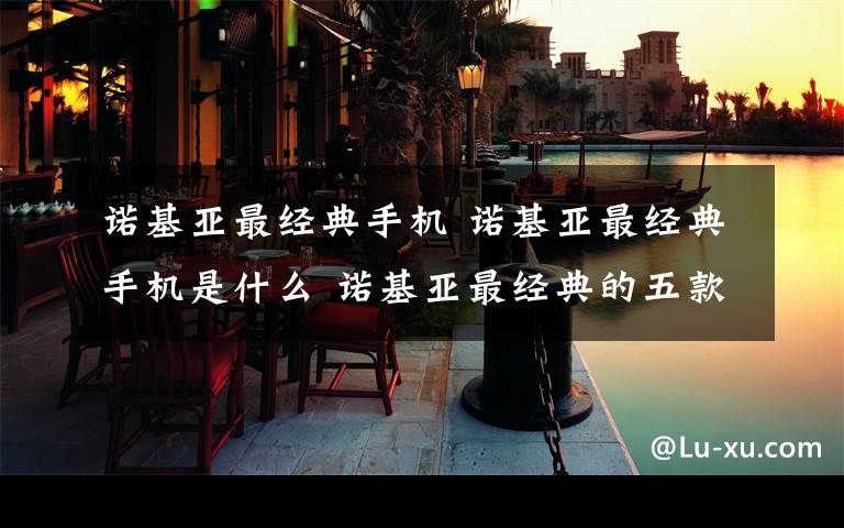 诺基亚最经典手机 诺基亚最经典手机是什么 诺基亚最经典的五款手机介绍【图文】文章配图