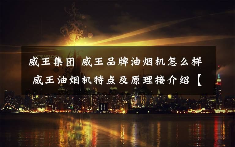 威王集团 威王品牌油烟机怎么样 威王油烟机特点及原理接介绍【详解】文章配图
