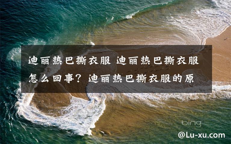 迪丽热巴撕衣服 迪丽热巴撕衣服怎么回事？迪丽热巴撕衣服的原因是什么文章配图