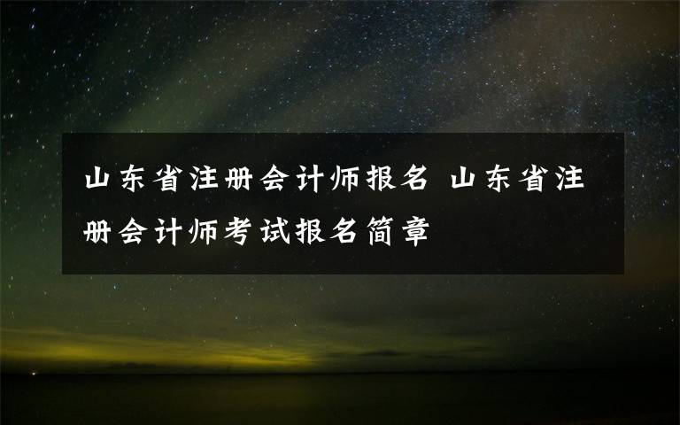 山东省注册会计师报名 山东省注册会计师考试报名简章文章配图
