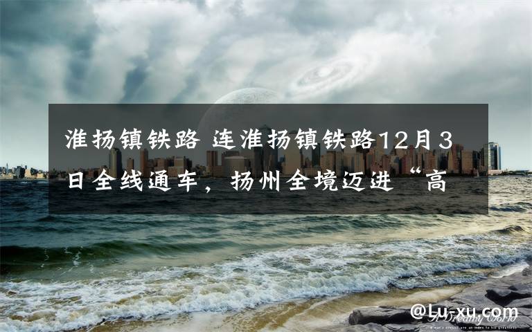 淮扬镇铁路 连淮扬镇铁路12月3日全线通车，扬州全境迈进“高铁时代”