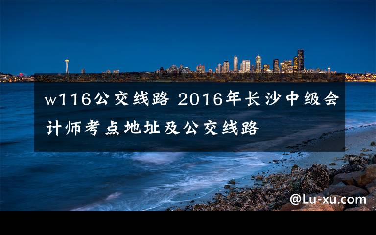 w116公交线路 2016年长沙中级会计师考点地址及公交线路文章配图