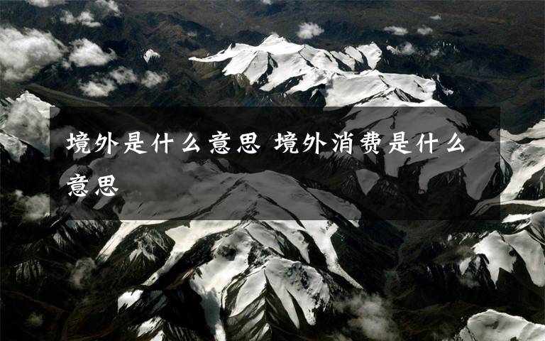 境外是什么意思 境外消费是什么意思文章配图