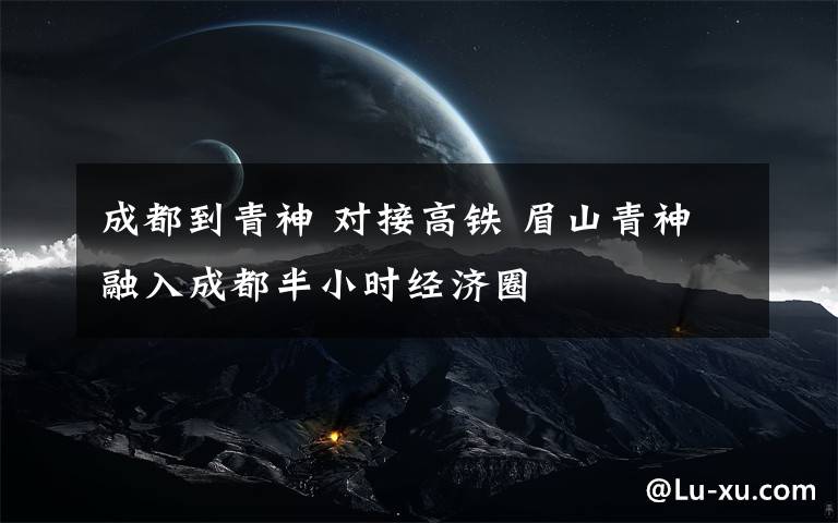 成都到青神 对接高铁 眉山青神融入成都半小时经济圈文章配图