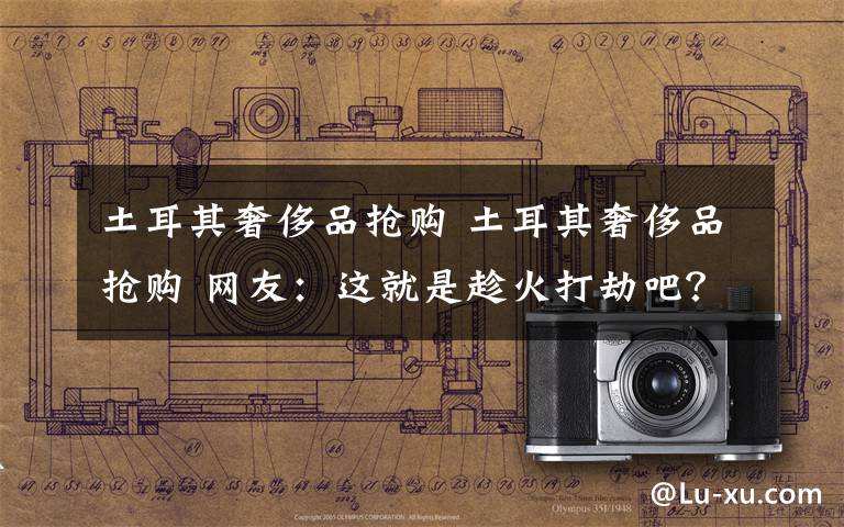 土耳其奢侈品抢购 土耳其奢侈品抢购 网友：这就是趁火打劫吧？文章配图