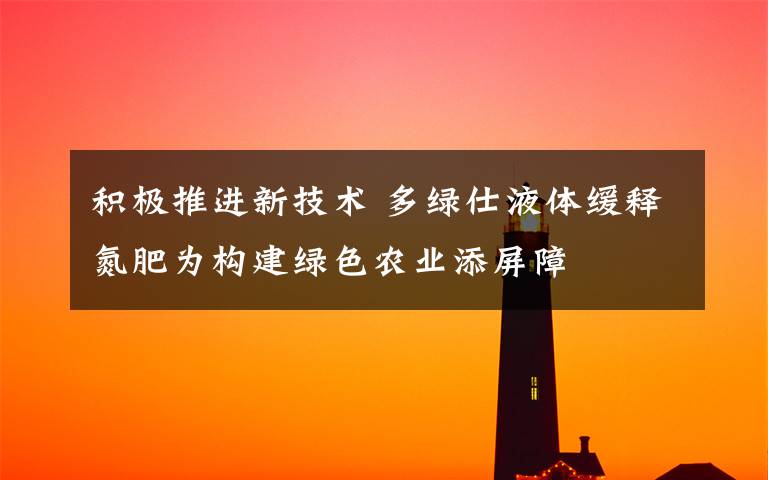 积极推进新技术 多绿仕液体缓释氮肥为构建绿色农业添屏障文章配图