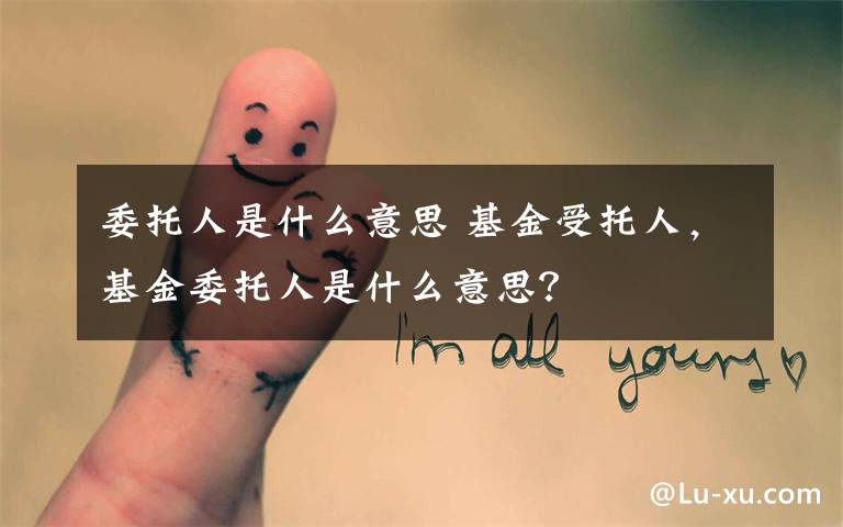 委托人是什么意思 基金受托人，基金委托人是什么意思？文章配图