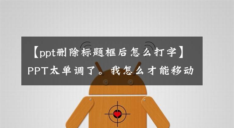 【ppt删除标题框后怎么打字】PPT太单调了。我怎么才能移动？相反，如果看操作，只要三个阶段，就能达到打字效果文章配图