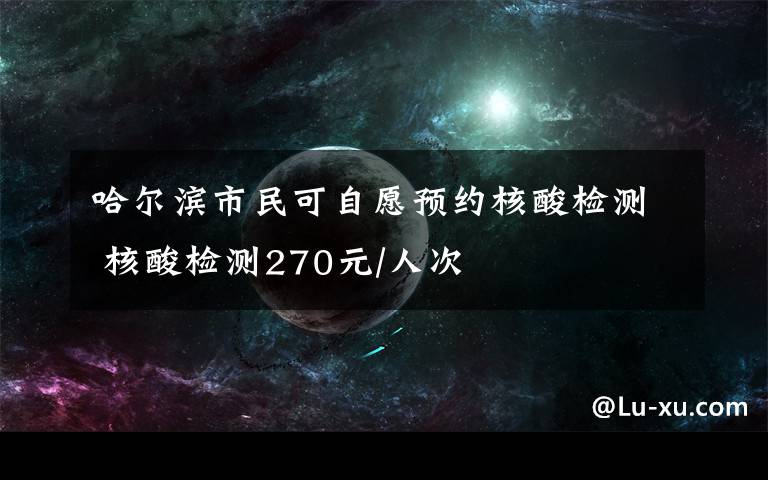 哈尔滨市民可自愿预约核酸检测 核酸检测270元/人次