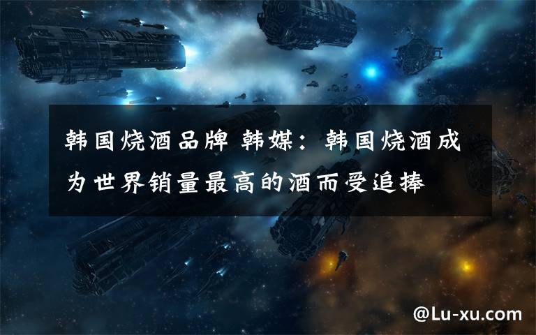 韩国烧酒品牌 韩媒：韩国烧酒成为世界销量最高的酒而受追捧文章配图