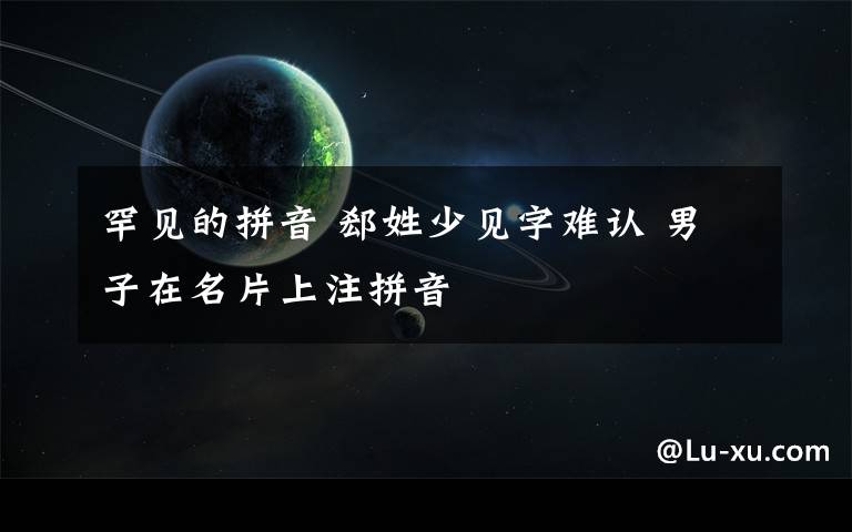 罕见的拼音 郄姓少见字难认 男子在名片上注拼音文章配图
