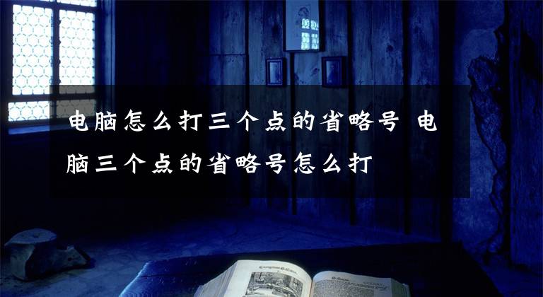 电脑怎么打三个点的省略号 电脑三个点的省略号怎么打文章配图