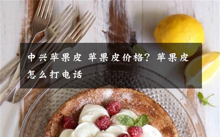 中兴苹果皮 苹果皮价格？苹果皮怎么打电话文章配图