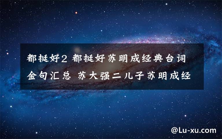 都挺好2 都挺好苏明成经典台词金句汇总 苏大强二儿子苏明成经典语录汇总文章配图