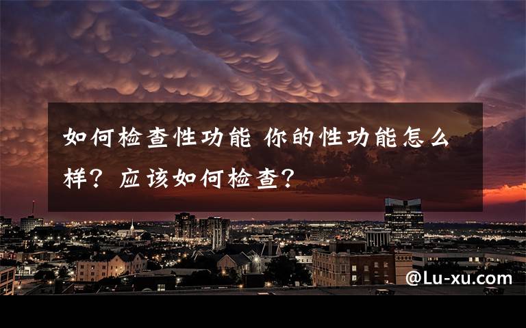 如何检查性功能 你的性功能怎么样？应该如何检查？