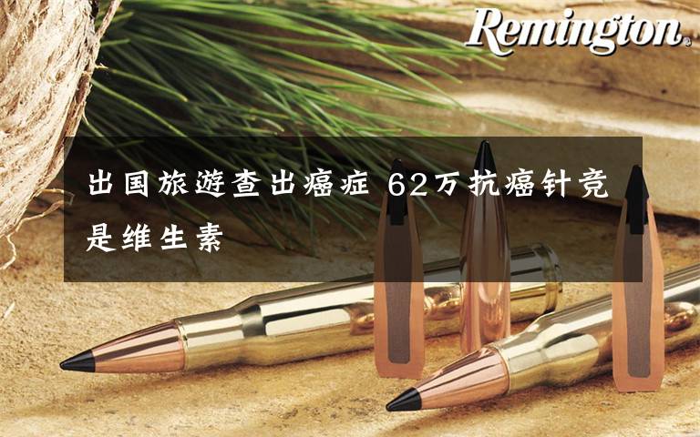 出国旅游查出癌症 62万抗癌针竞是维生素文章配图 出国旅游查出癌症 62万抗癌针竞是维生素文章配图
