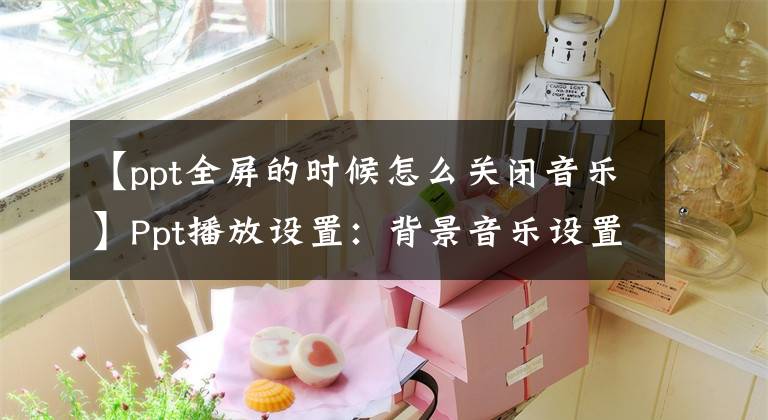 【ppt全屏的时候怎么关闭音乐】Ppt播放设置：背景音乐设置技术综述文章配图