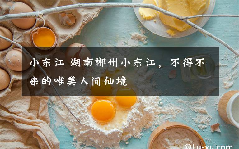 小东江 湖南郴州小东江，不得不来的唯美人间仙境文章配图