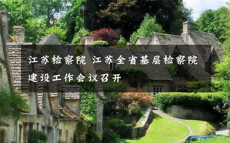 江苏检察院 江苏全省基层检察院建设工作会议召开文章配图