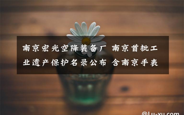南京宏光空降装备厂 南京首批工业遗产保护名录公布 含南京手表厂等文章配图