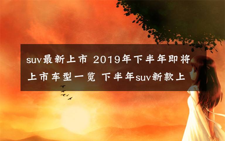 suv最新上市 2019年下半年即将上市车型一览 下半年suv新款上市汇总文章配图