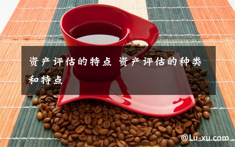 资产评估的特点 资产评估的种类和特点文章配图