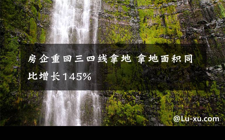 房企重回三四线拿地 拿地面积同比增长145%