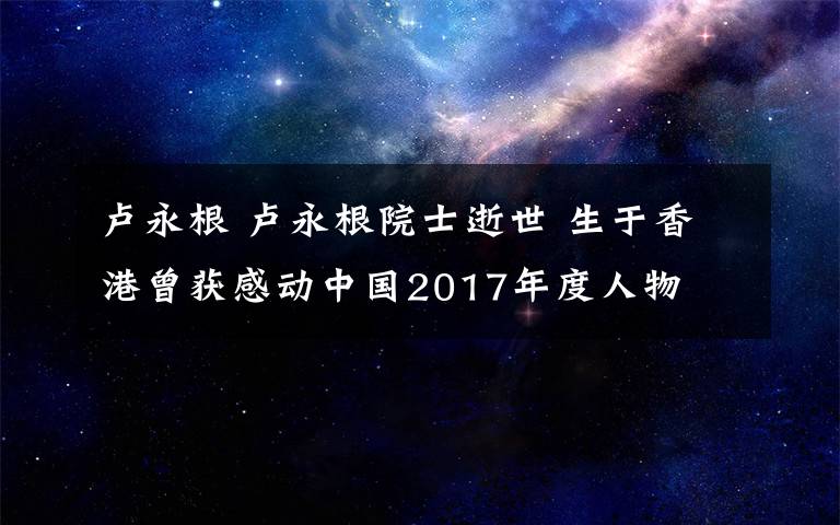 卢永根 卢永根院士逝世 生于香港曾获感动中国2017年度人物