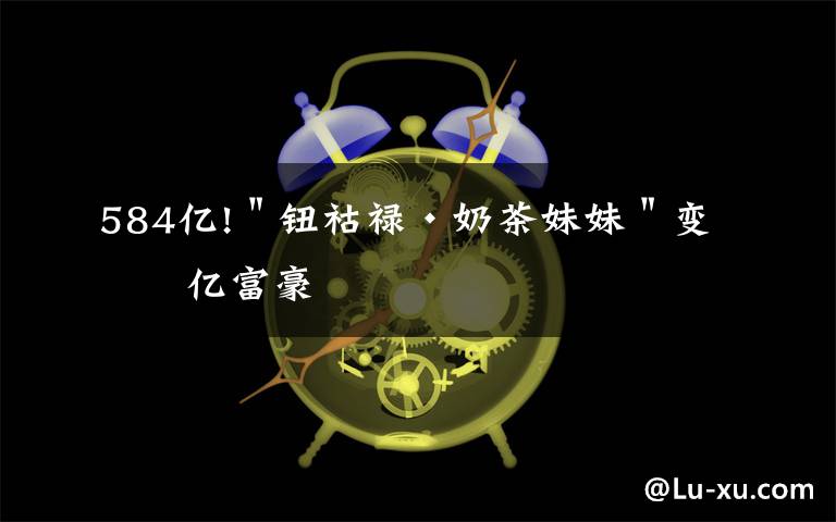 584亿!＂钮祜禄·奶茶妹妹＂变百亿富豪文章配图
