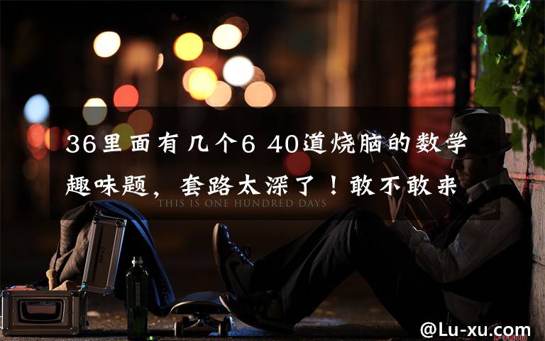 36里面有几个6 40道烧脑的数学趣味题，套路太深了！敢不敢来挑战？文章配图