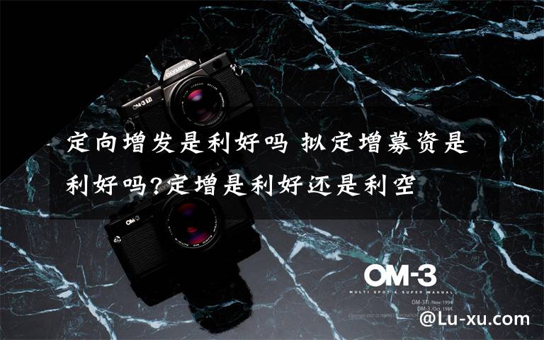 定向增发是利好吗 拟定增募资是利好吗?定增是利好还是利空文章配图