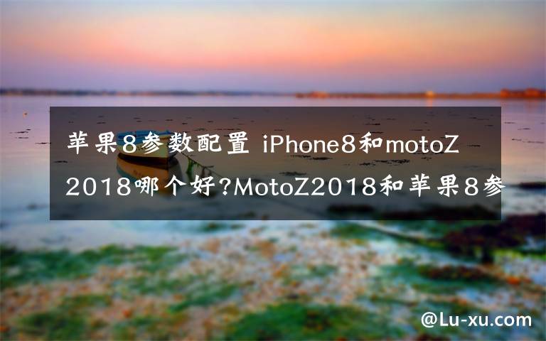 苹果8参数配置 iPhone8和motoZ2018哪个好?MotoZ2018和苹果8参数配置区别对比文章配图