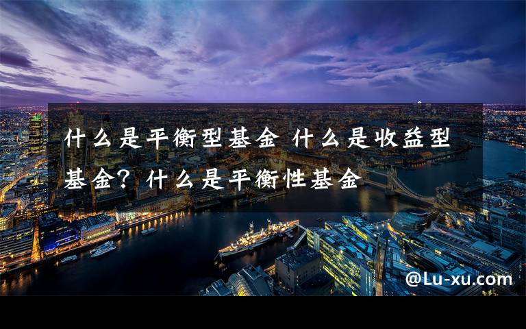 什么是平衡型基金 什么是收益型基金？什么是平衡性基金文章配图