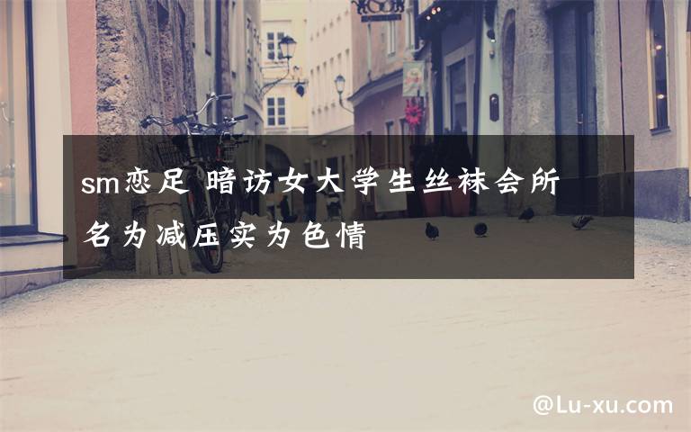 sm恋足 暗访女大学生丝袜会所 名为减压实为色情文章配图