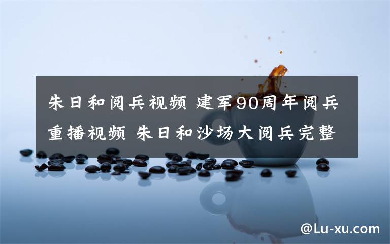 朱日和阅兵视频 建军90周年阅兵重播视频 朱日和沙场大阅兵完整版视频录像回放文章配图