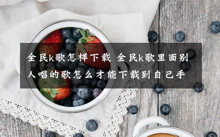全民k歌怎样下载 全民k歌里面别人唱的歌怎么才能下载到自己手机上文章配图