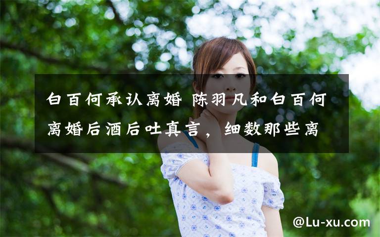 白百何承认离婚 陈羽凡和白百何离婚后酒后吐真言，细数那些离过婚的明星们文章配图