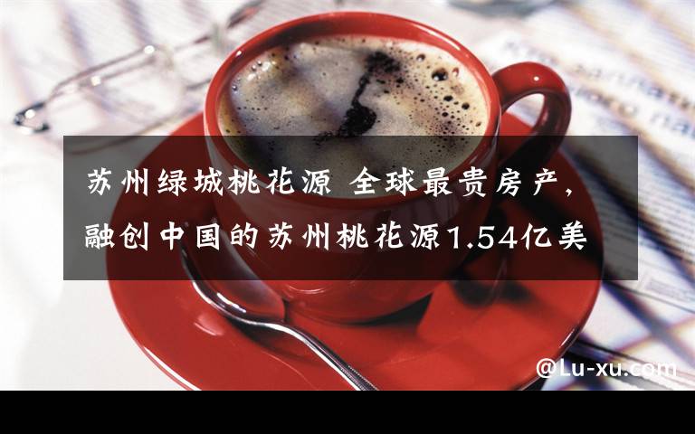 苏州绿城桃花源 全球最贵房产,融创中国的苏州桃花源1.54亿美金创豪宅世界纪录文章配图