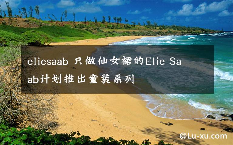 eliesaab 只做仙女裙的Elie Saab计划推出童装系列