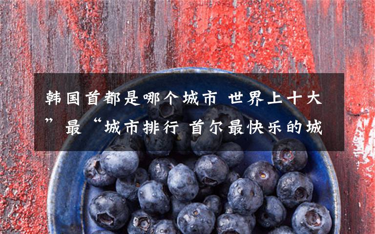 韩国首都是哪个城市 世界上十大”最“城市排行 首尔最快乐的城市文章配图