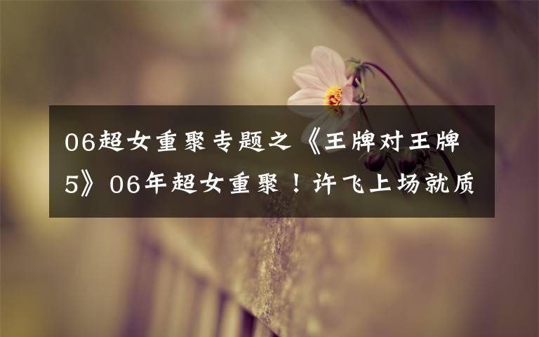 06超女重聚专题之《王牌对王牌5》06年超女重聚！许飞上场就质问尚雯婕！场面尴尬文章配图