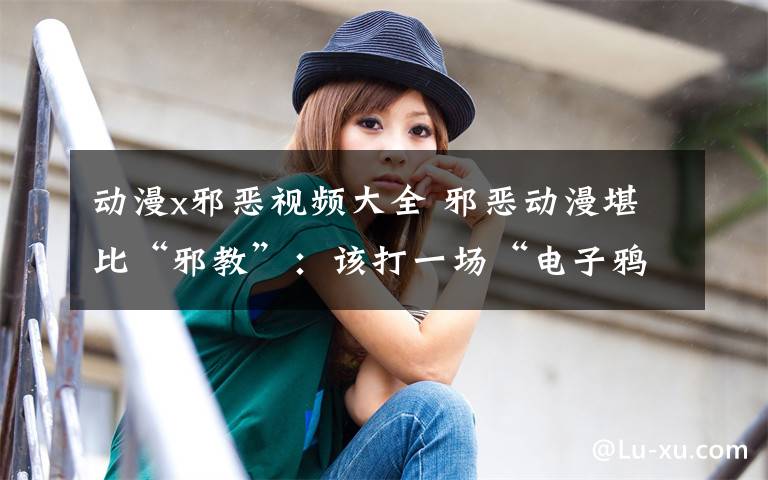 动漫x邪恶视频大全 邪恶动漫堪比“邪教”：该打一场“电子鸦片战争”了文章配图