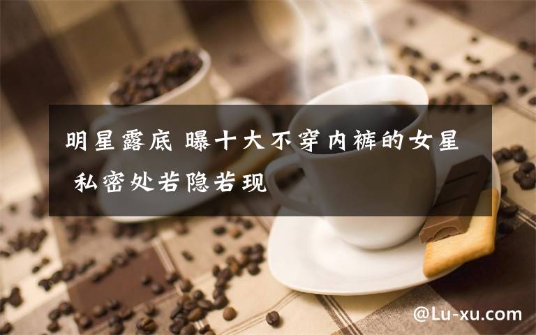 明星露底 曝十大不穿内裤的女星 私密处若隐若现文章配图