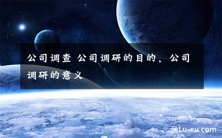 公司调查 公司调研的目的，公司调研的意义文章配图