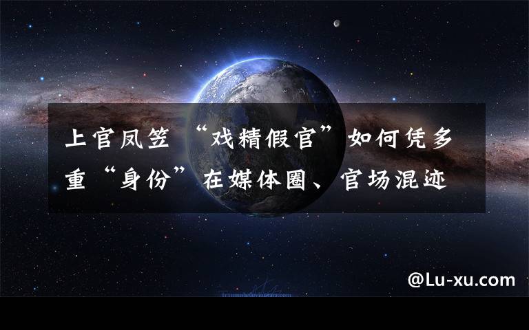 上官凤笠 “戏精假官”如何凭多重“身份”在媒体圈、官场混迹多年