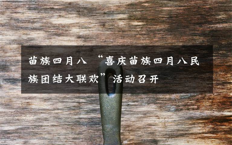 苗族四月八 “喜庆苗族四月八民族团结大联欢”活动召开文章配图